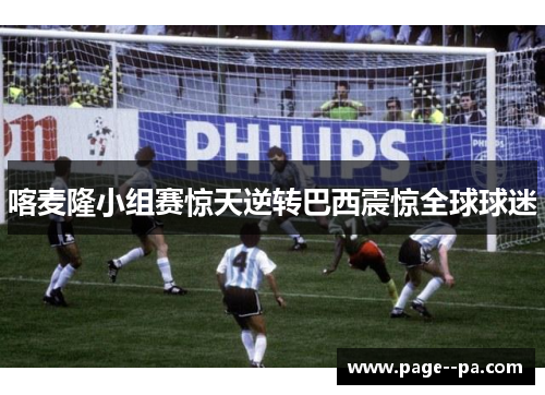 喀麦隆小组赛惊天逆转巴西震惊全球球迷 喀麦隆小组赛惊天逆转巴西震惊全球球迷