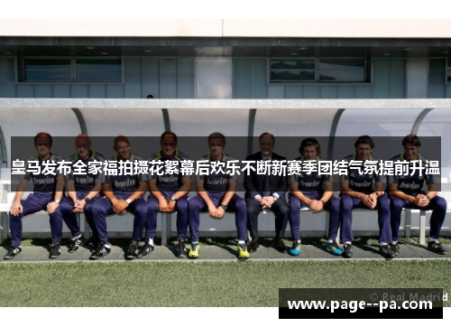 皇马发布全家福拍摄花絮幕后欢乐不断新赛季团结气氛提前升温 皇马发布全家福拍摄花絮幕后欢乐不断新赛季团结气氛提前升温