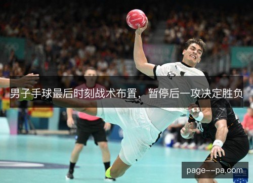 男子手球最后时刻战术布置，暂停后一攻决定胜负